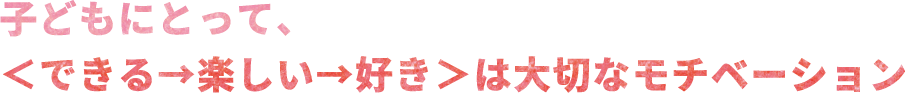 子どもにとって、＜できる→楽しい→好き＞は大切なモチベーション